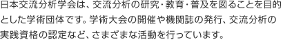 日本交流分析学会は、交流分析の研究・教育・普及を図ることを目的とした学術団体です。学術大会の開催や機関誌の発行、交流分析の実践資格の認定など、さまざまな活動を行っています。