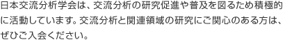 日本交流分析学会は、交流分析の研究促進や普及を図るため積極的に活動しています。交流分析と関連領域の研究にご関心のある方は、ぜひご入会ください。