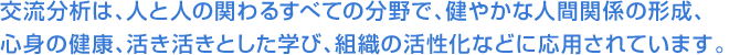 交流分析は、人と人の関わるすべての分野で、健やかな人間関係の形成、心身の健康、活き活きとした学び、組織の活性化などに応用されています。