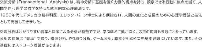 交流分析（Transactional Analysis）は、精神分析に基礎を置く力動的視点を持ち、観察できる行動に焦点を当て、人間学的心理学の哲学を持った統合的な心理療法です。1950年代にアメリカの精神科医、エリック・バーン博士により創始され、人間の変化と成長のための心理学理論と技法として発展してきました。交流分析はわかりやすい言葉と図示による分析が特徴ですが、学ぶほどに奥が深く、応用の範囲も多岐にわたっています。分析の対象は“交流”であり、構造分析、やり取り分析、ゲーム分析、脚本分析の4つを基本理論にしています。また、その基礎にはストローク理論があります。