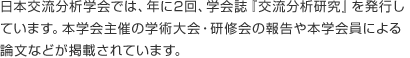 日本交流分析学会では、年に2回、学会誌『交流分析研究』を発行しています。本学会主催の学術大会・研修会の報告や本学会員による論文などが掲載されています。