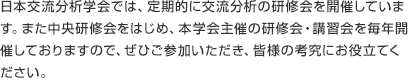 日本交流分析学会では、定期的に交流分析の研修会を開催しています。また、本学会以外でも、本学会有資格者による講習会が多数開催されています。交流分析にご関心のある方はぜひご参加ください。