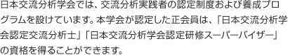 日本交流分析学会では、交流分析実践者の認定制度および養成プログラムを設けています。本学会が認定した正会員は、「日本交流分析学会認定交流分析士」「日本交流分析学会認定研修スーパーバイザー」の資格を得ることができます。